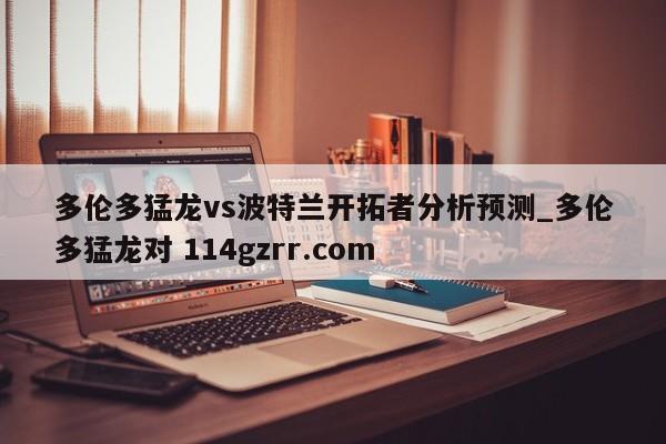 多伦多猛龙vs波特兰开拓者分析预测_多伦多猛龙对 114gzrr.com 