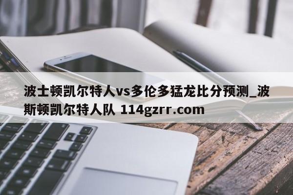 波士顿凯尔特人vs多伦多猛龙比分预测_波斯顿凯尔特人队 114gzrr.com 