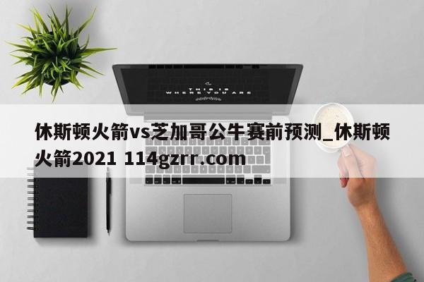 休斯顿火箭vs芝加哥公牛赛前预测_休斯顿火箭2021 114gzrr.com 