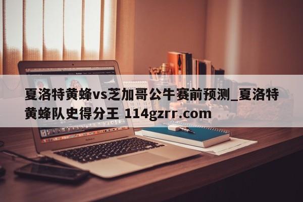 夏洛特黄蜂vs芝加哥公牛赛前预测_夏洛特黄蜂队史得分王 114gzrr.com 