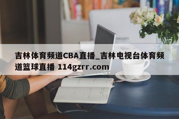 吉林体育频道CBA直播_吉林电视台体育频道篮球直播 114gzrr.com 