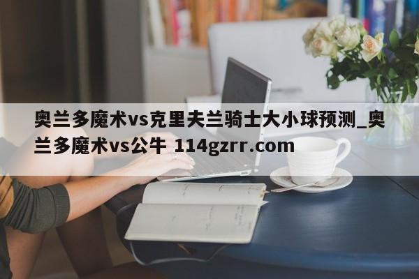 奥兰多魔术vs克里夫兰骑士大小球预测_奥兰多魔术vs公牛 114gzrr.com 