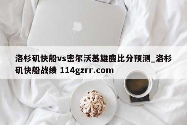 洛杉矶快船vs密尔沃基雄鹿比分预测_洛杉矶快船战绩 114gzrr.com 