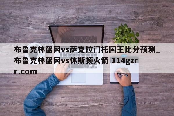 布鲁克林篮网vs萨克拉门托国王比分预测_布鲁克林篮网vs休斯顿火箭 114gzrr.com 