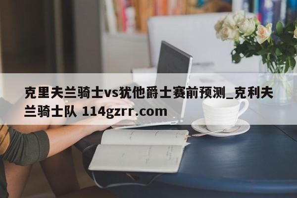 克里夫兰骑士vs犹他爵士赛前预测_克利夫兰骑士队 114gzrr.com 