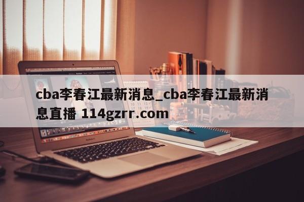 cba李春江最新消息_cba李春江最新消息直播 114gzrr.com 