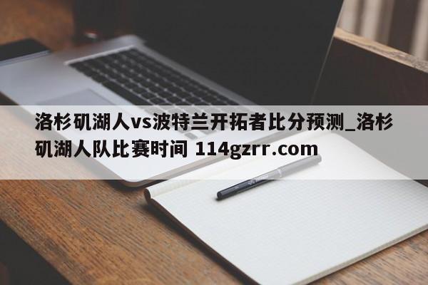 洛杉矶湖人vs波特兰开拓者比分预测_洛杉矶湖人队比赛时间 114gzrr.com 