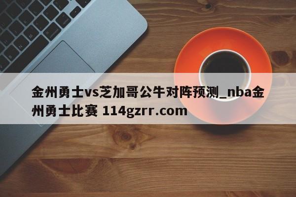 金州勇士vs芝加哥公牛对阵预测_nba金州勇士比赛 114gzrr.com 