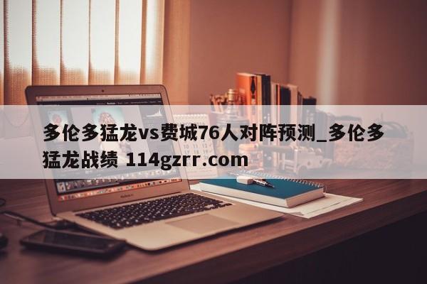 多伦多猛龙vs费城76人对阵预测_多伦多猛龙战绩 114gzrr.com 