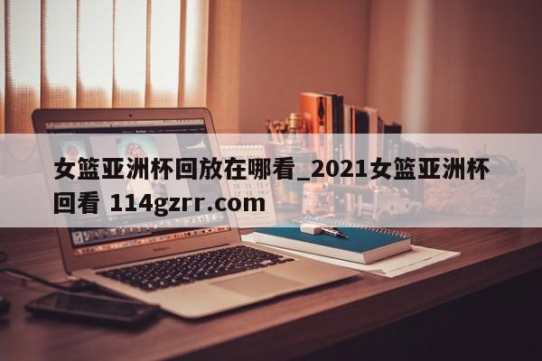 女篮亚洲杯回放在哪看_2021女篮亚洲杯回看 114gzrr.com 