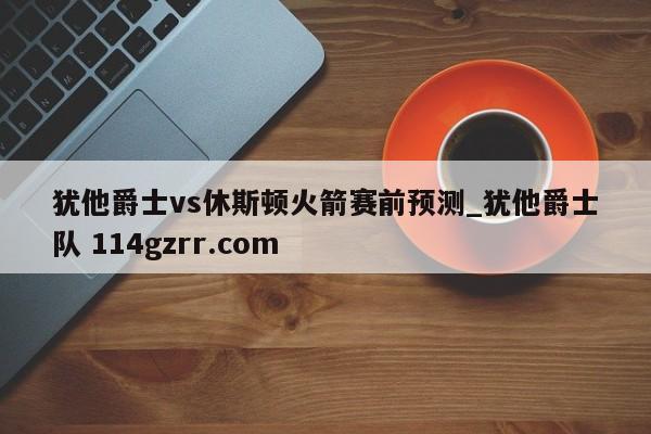 犹他爵士vs休斯顿火箭赛前预测_犹他爵士队 114gzrr.com 