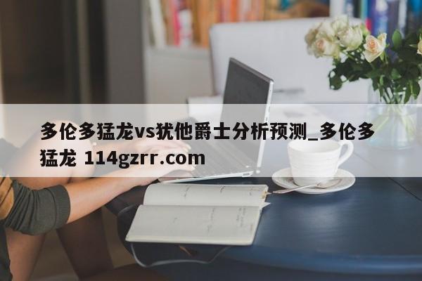 多伦多猛龙vs犹他爵士分析预测_多伦多 猛龙 114gzrr.com 