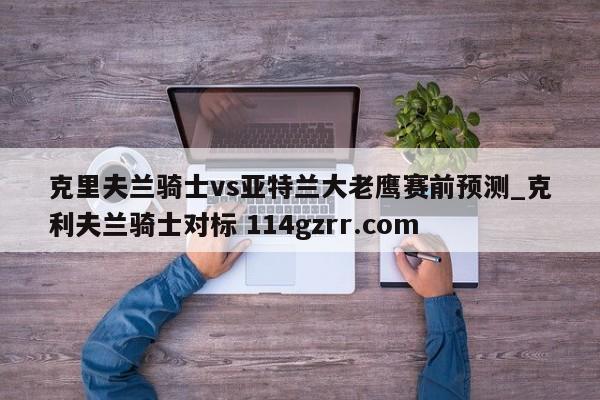 克里夫兰骑士vs亚特兰大老鹰赛前预测_克利夫兰骑士对标 114gzrr.com 