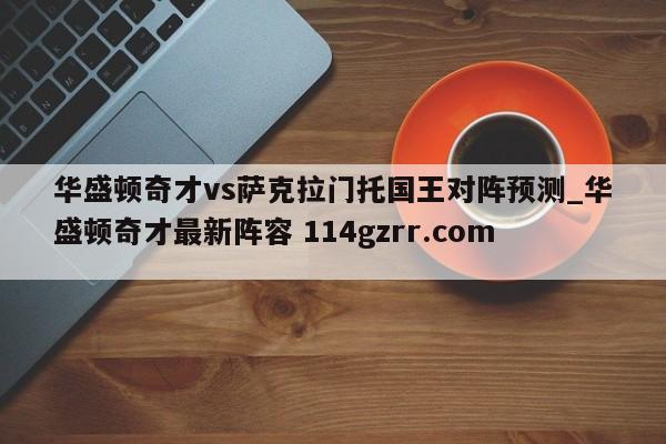 华盛顿奇才vs萨克拉门托国王对阵预测_华盛顿奇才最新阵容 114gzrr.com 