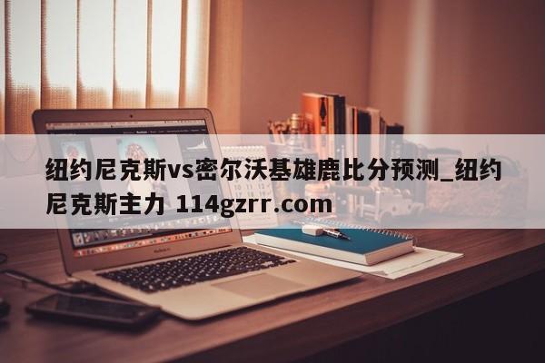 纽约尼克斯vs密尔沃基雄鹿比分预测_纽约尼克斯主力 114gzrr.com 