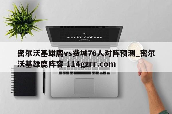 密尔沃基雄鹿vs费城76人对阵预测_密尔沃基雄鹿阵容 114gzrr.com 