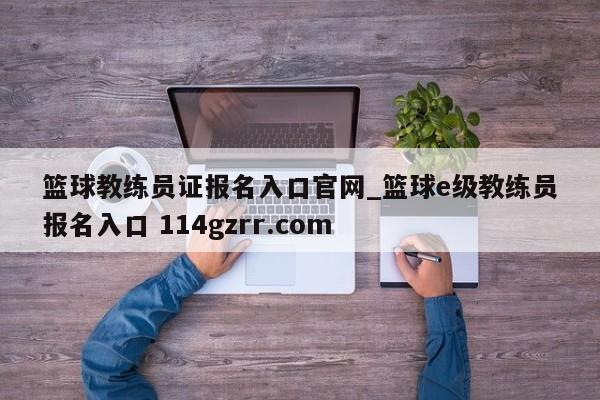 篮球教练员证报名入口官网_篮球e级教练员报名入口 114gzrr.com 