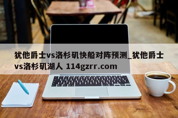 犹他爵士vs洛杉矶快船对阵预测_犹他爵士vs洛杉矶湖人 114gzrr.com 