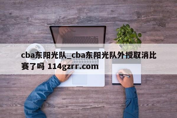 cba东阳光队_cba东阳光队外授取消比赛了吗 114gzrr.com 