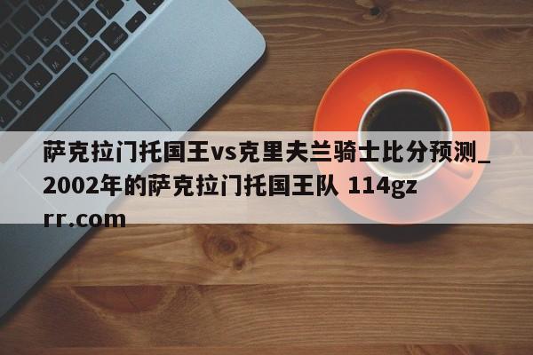 萨克拉门托国王vs克里夫兰骑士比分预测_2002年的萨克拉门托国王队 114gzrr.com 