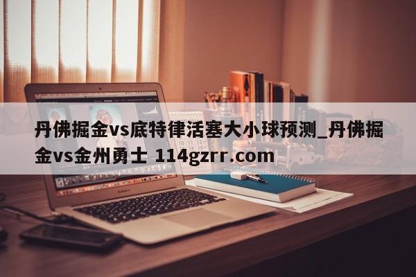 丹佛掘金vs底特律活塞大小球预测_丹佛掘金vs金州勇士 114gzrr.com 