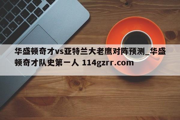 华盛顿奇才vs亚特兰大老鹰对阵预测_华盛顿奇才队史第一人 114gzrr.com 