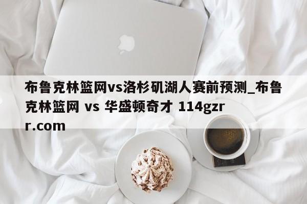 布鲁克林篮网vs洛杉矶湖人赛前预测_布鲁克林篮网 vs 华盛顿奇才 114gzrr.com 