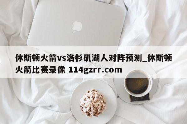 休斯顿火箭vs洛杉矶湖人对阵预测_休斯顿火箭比赛录像 114gzrr.com 