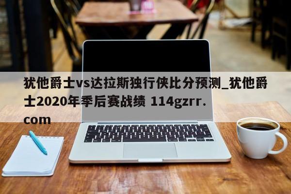 犹他爵士vs达拉斯独行侠比分预测_犹他爵士2020年季后赛战绩 114gzrr.com 