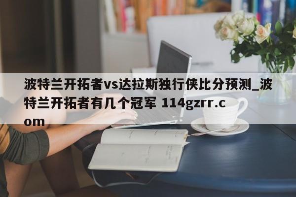 波特兰开拓者vs达拉斯独行侠比分预测_波特兰开拓者有几个冠军 114gzrr.com 