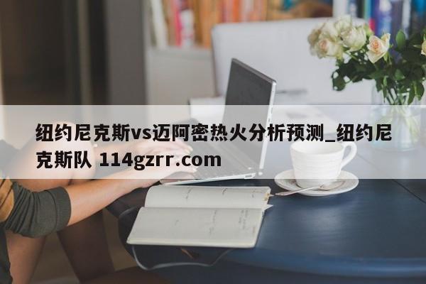 纽约尼克斯vs迈阿密热火分析预测_纽约尼克斯队 114gzrr.com 