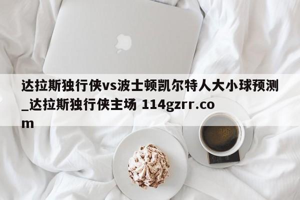 达拉斯独行侠vs波士顿凯尔特人大小球预测_达拉斯独行侠主场 114gzrr.com 