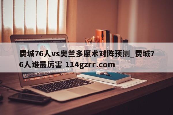 费城76人vs奥兰多魔术对阵预测_费城76人谁最厉害 114gzrr.com 