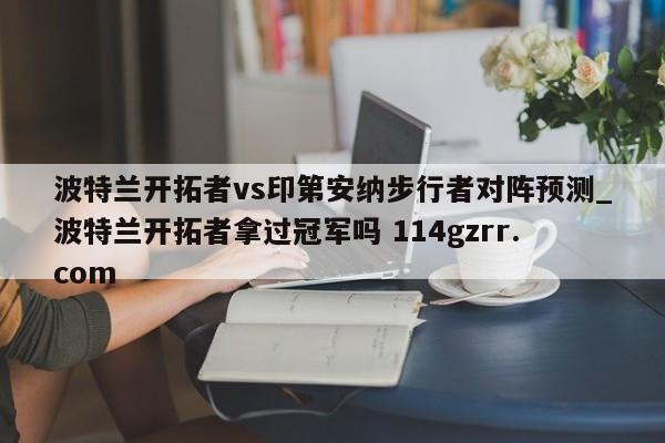 波特兰开拓者vs印第安纳步行者对阵预测_波特兰开拓者拿过冠军吗 114gzrr.com 