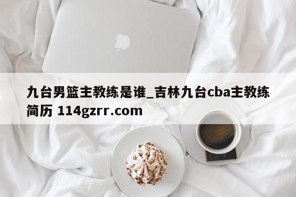 九台男篮主教练是谁_吉林九台cba主教练简历 114gzrr.com 