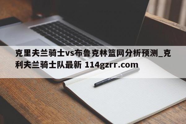 克里夫兰骑士vs布鲁克林篮网分析预测_克利夫兰骑士队最新 114gzrr.com 