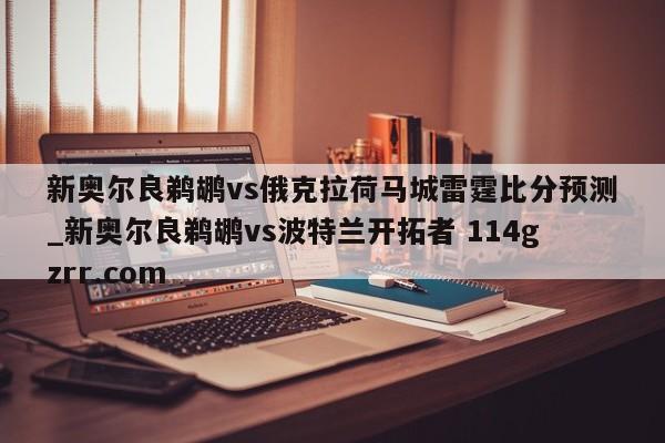 新奥尔良鹈鹕vs俄克拉荷马城雷霆比分预测_新奥尔良鹈鹕vs波特兰开拓者 114gzrr.com 