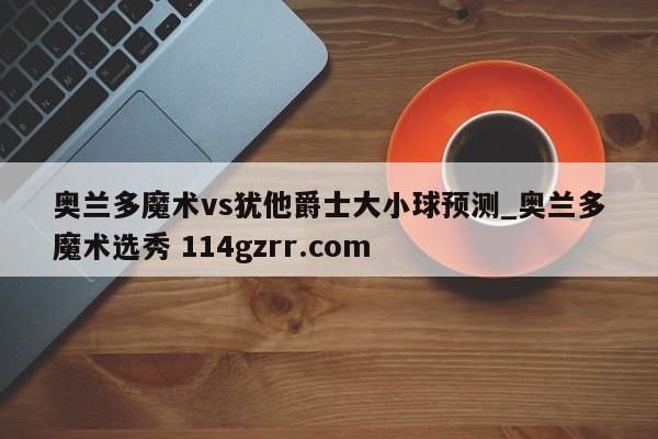 奥兰多魔术vs犹他爵士大小球预测_奥兰多魔术选秀 114gzrr.com 