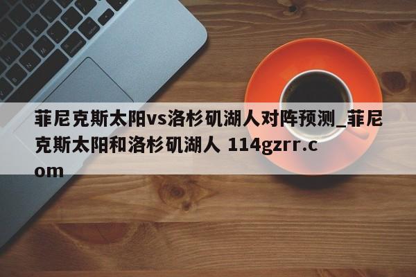 菲尼克斯太阳vs洛杉矶湖人对阵预测_菲尼克斯太阳和洛杉矶湖人 114gzrr.com 