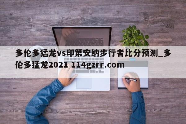 多伦多猛龙vs印第安纳步行者比分预测_多伦多猛龙2021 114gzrr.com 
