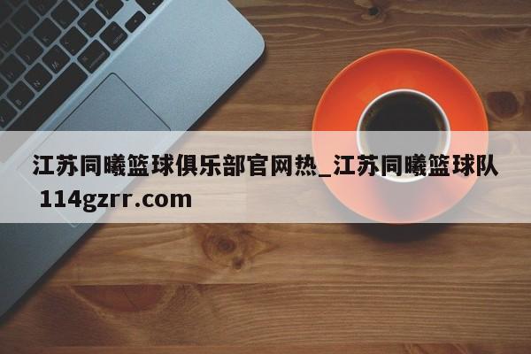 江苏同曦篮球俱乐部官网热_江苏同曦篮球队 114gzrr.com 