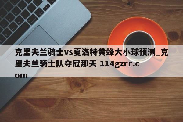 克里夫兰骑士vs夏洛特黄蜂大小球预测_克里夫兰骑士队夺冠那天 114gzrr.com 