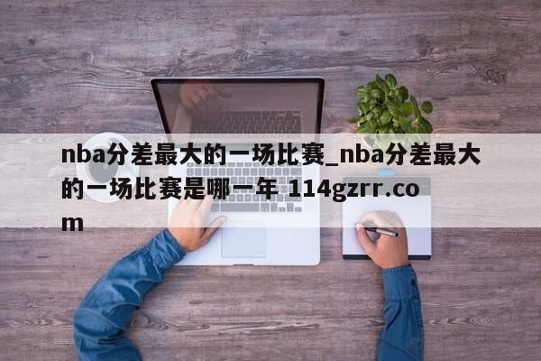 nba分差最大的一场比赛_nba分差最大的一场比赛是哪一年 114gzrr.com 