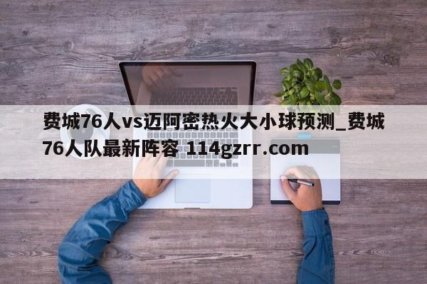 费城76人vs迈阿密热火大小球预测_费城76人队最新阵容 114gzrr.com 