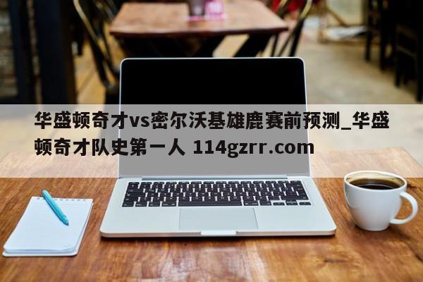 华盛顿奇才vs密尔沃基雄鹿赛前预测_华盛顿奇才队史第一人 114gzrr.com 
