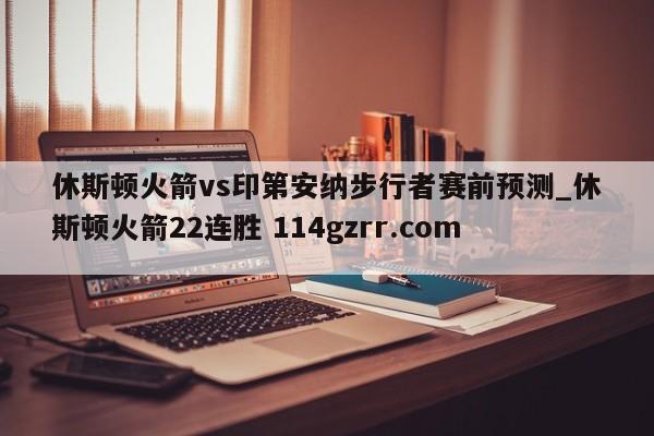 休斯顿火箭vs印第安纳步行者赛前预测_休斯顿火箭22连胜 114gzrr.com 
