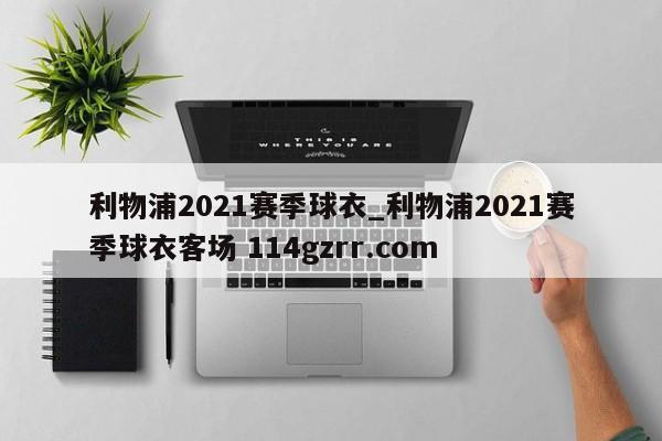 利物浦2021赛季球衣_利物浦2021赛季球衣客场 114gzrr.com 