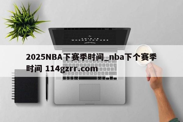 2025NBA下赛季时间_nba下个赛季时间 114gzrr.com 