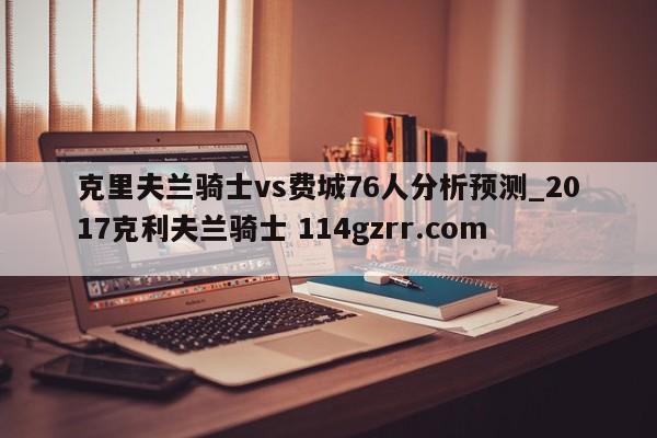 克里夫兰骑士vs费城76人分析预测_2017克利夫兰骑士 114gzrr.com 