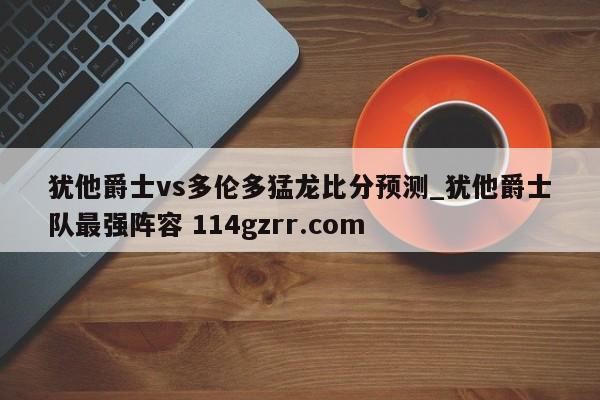 犹他爵士vs多伦多猛龙比分预测_犹他爵士队最强阵容 114gzrr.com 